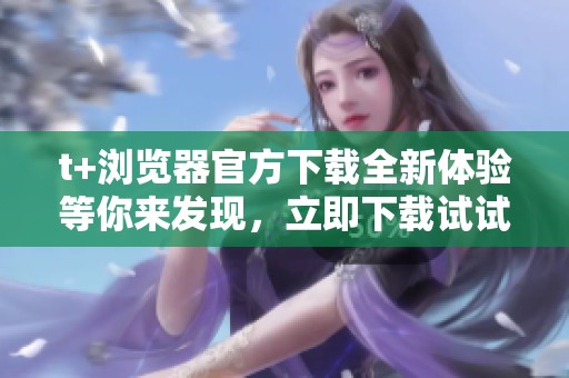 t+浏览器官方下载全新体验等你来发现，立即下载试试吧