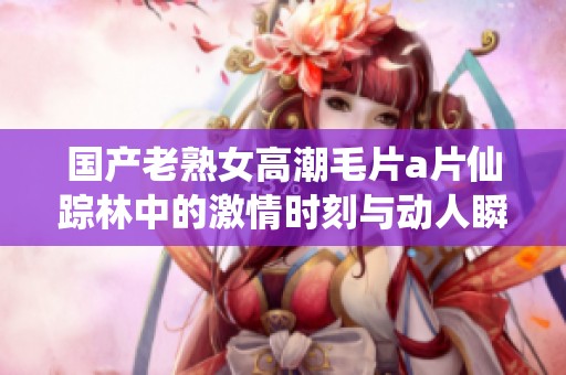 国产老熟女高潮毛片a片仙踪林中的激情时刻与动人瞬间探秘
