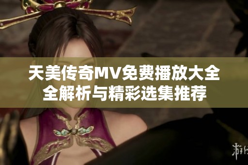 天美传奇MV免费播放大全全解析与精彩选集推荐