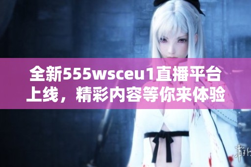 全新555wsceu1直播平台上线，精彩内容等你来体验