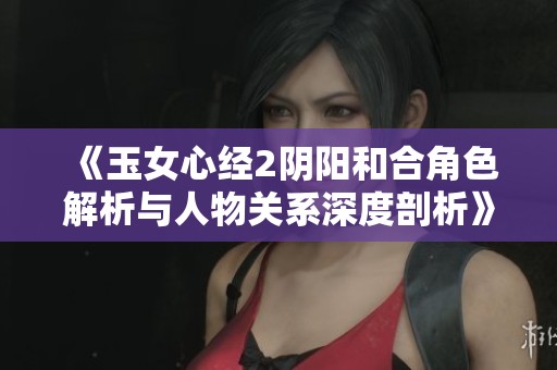 《玉女心经2阴阳和合角色解析与人物关系深度剖析》