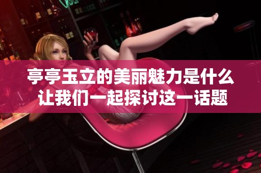 亭亭玉立的美丽魅力是什么 让我们一起探讨这一话题