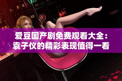 爱豆国产剧免费观看大全：袁子仪的精彩表现值得一看