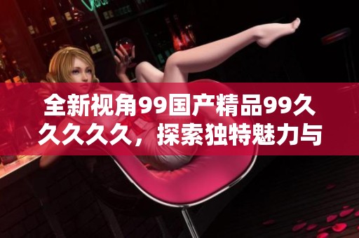 全新视角99国产精品99久久久久久，探索独特魅力与无限可能性
