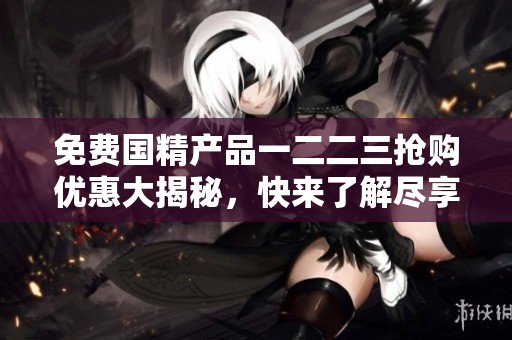免费国精产品一二二三抢购优惠大揭秘，快来了解尽享福利！