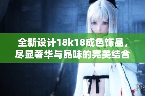 全新设计18k18成色饰品，尽显奢华与品味的完美结合