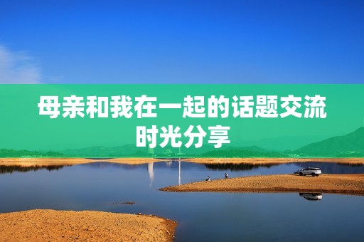 母亲和我在一起的话题交流时光分享