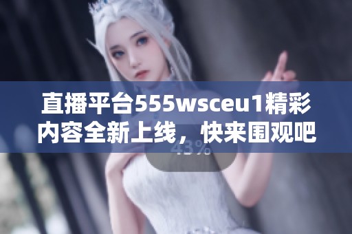 直播平台555wsceu1精彩内容全新上线，快来围观吧！