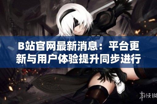 B站官网最新消息：平台更新与用户体验提升同步进行