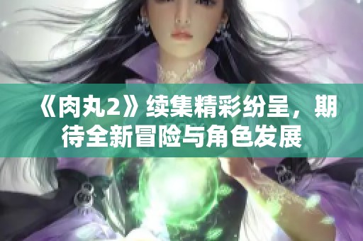 《肉丸2》续集精彩纷呈，期待全新冒险与角色发展