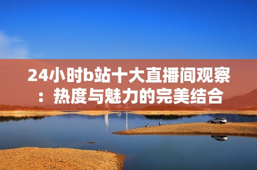 24小时b站十大直播间观察：热度与魅力的完美结合