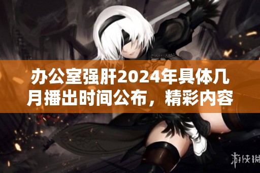 办公室强肝2024年具体几月播出时间公布，精彩内容提前揭秘
