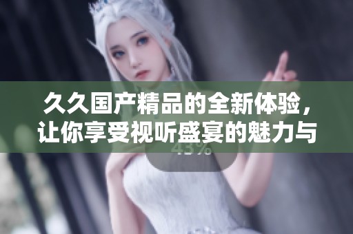 久久国产精品的全新体验，让你享受视听盛宴的魅力与乐趣