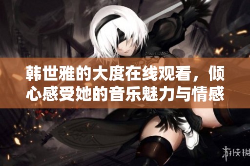 韩世雅的大度在线观看，倾心感受她的音乐魅力与情感表达