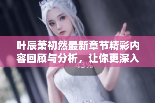 叶辰萧初然最新章节精彩内容回顾与分析，让你更深入了解故事情节