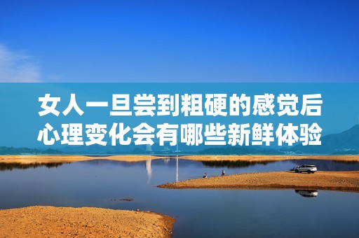 女人一旦尝到粗硬的感觉后心理变化会有哪些新鲜体验