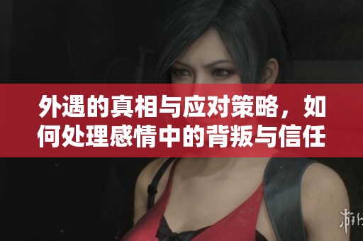 外遇的真相与应对策略，如何处理感情中的背叛与信任危机