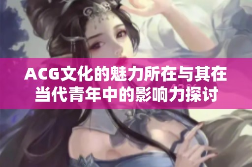 ACG文化的魅力所在与其在当代青年中的影响力探讨