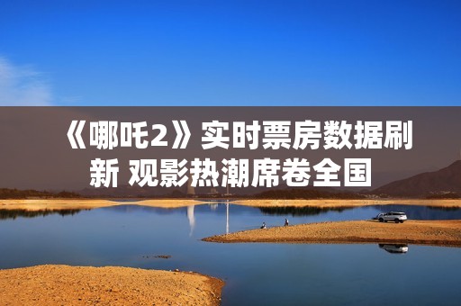 《哪吒2》实时票房数据刷新 观影热潮席卷全国