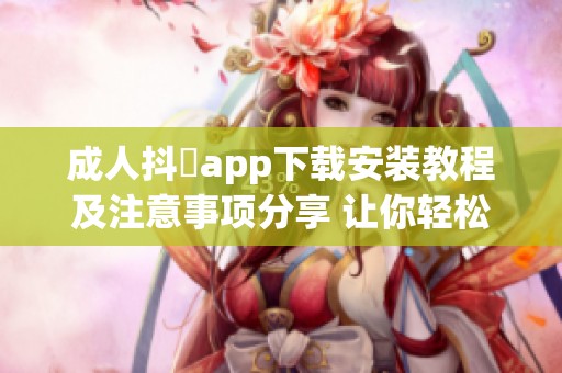 成人抖抈app下载安装教程及注意事项分享 让你轻松使用此应用