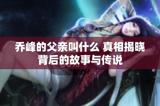 乔峰的父亲叫什么 真相揭晓背后的故事与传说