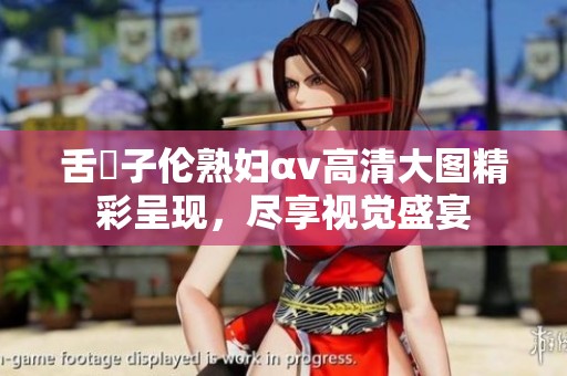 舌乚子伦熟妇αv高清大图精彩呈现，尽享视觉盛宴