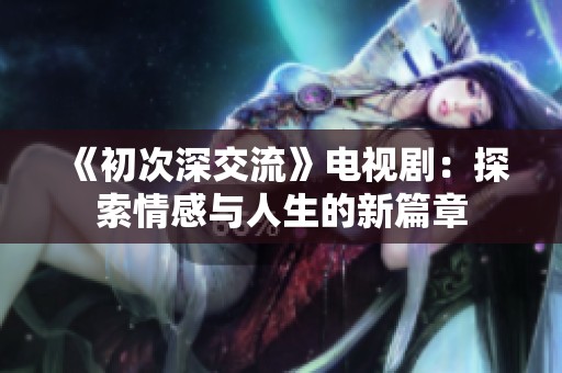 《初次深交流》电视剧：探索情感与人生的新篇章