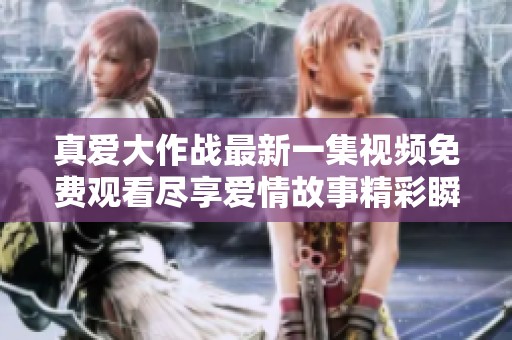真爱大作战最新一集视频免费观看尽享爱情故事精彩瞬间