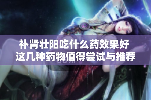 补肾壮阳吃什么药效果好 这几种药物值得尝试与推荐