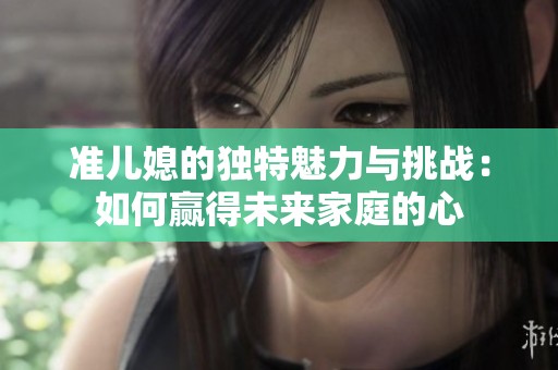 准儿媳的独特魅力与挑战：如何赢得未来家庭的心