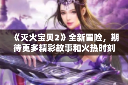 《灭火宝贝2》全新冒险，期待更多精彩故事和火热时刻