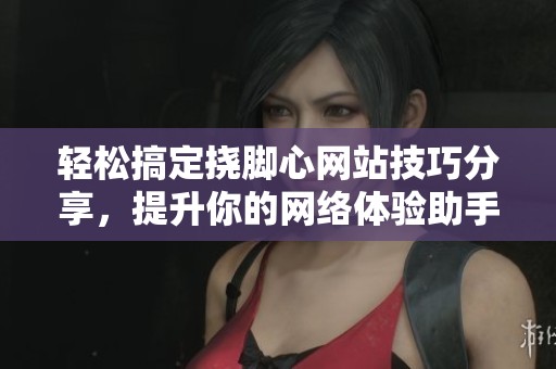 轻松搞定挠脚心网站技巧分享，提升你的网络体验助手