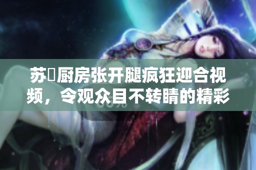 苏玥厨房张开腿疯狂迎合视频，令观众目不转睛的精彩瞬间
