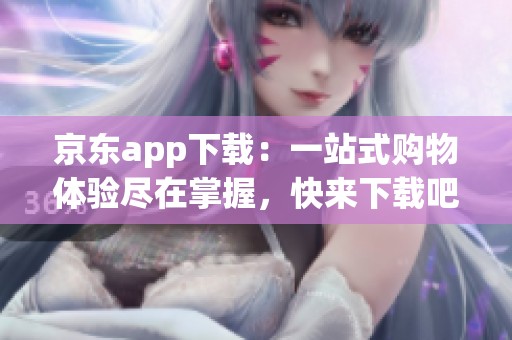 京东app下载：一站式购物体验尽在掌握，快来下载吧
