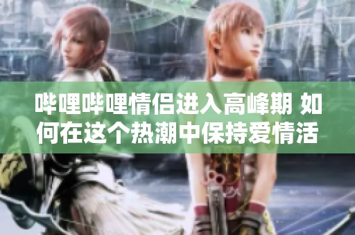 哔哩哔哩情侣进入高峰期 如何在这个热潮中保持爱情活力