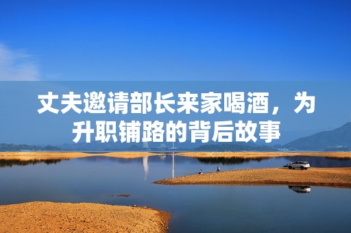 丈夫邀请部长来家喝酒，为升职铺路的背后故事