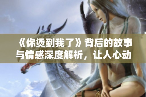 《你烫到我了》背后的故事与情感深度解析，让人心动不已