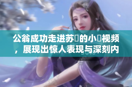 公翁成功走进苏玥的小泬视频，展现出惊人表现与深刻内涵