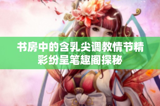 书房中的含乳尖调教情节精彩纷呈笔趣阁探秘