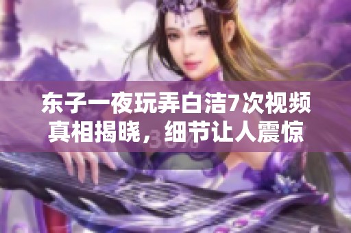 东子一夜玩弄白洁7次视频真相揭晓，细节让人震惊