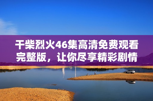 干柴烈火46集高清免费观看完整版，让你尽享精彩剧情与情感纠葛