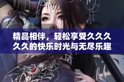 精品相伴，轻松享受久久久久久的快乐时光与无尽乐趣