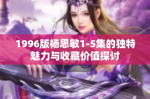 1996版杨思敏1-5集的独特魅力与收藏价值探讨