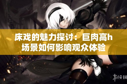 床戏的魅力探讨：巨肉高h场景如何影响观众体验