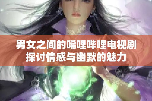 男女之间的唏哩哔哩电视剧探讨情感与幽默的魅力