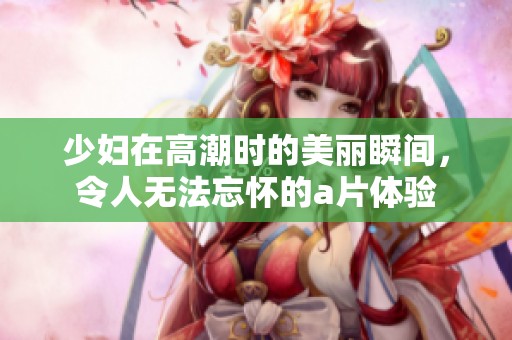 少妇在高潮时的美丽瞬间，令人无法忘怀的a片体验