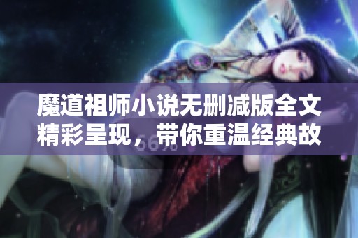 魔道祖师小说无删减版全文精彩呈现，带你重温经典故事
