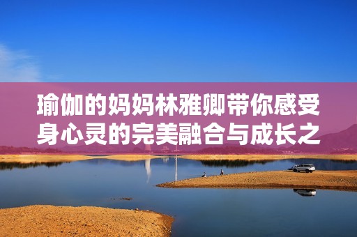 瑜伽的妈妈林雅卿带你感受身心灵的完美融合与成长之旅