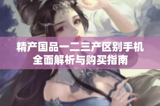 精产国品一二三产区别手机全面解析与购买指南