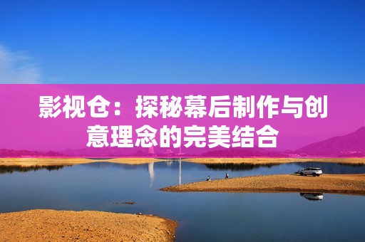 影视仓：探秘幕后制作与创意理念的完美结合